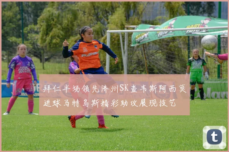 拜仁半场领先济州SK查韦斯阿西莫进球马特乌斯精彩助攻展现技艺