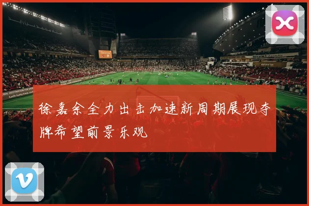 徐嘉余全力出击加速新周期展现夺牌希望前景乐观