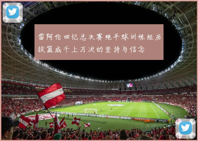 雷阿伦回忆总决赛绝平球训练经历投篮成千上万次的坚持与信念