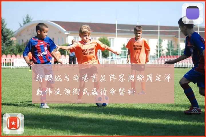 新鹏城与海港首发阵容揭晓周定洋戴伟浚领衔武磊待命替补